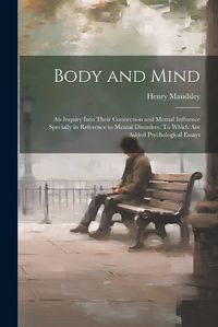 Cover image for Body and Mind; an Inquiry Into Their Connection and Mutual Influence Specially in Reference to Mental Disorders. To Which are Added Psychological Essays