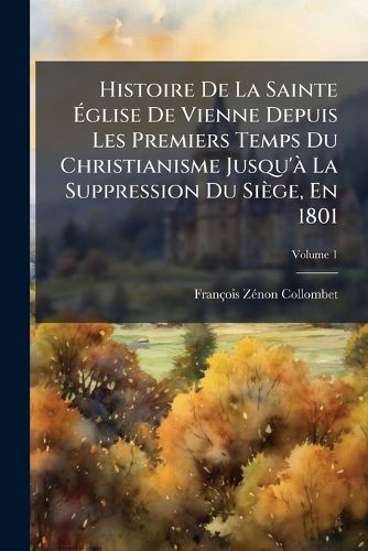 Cover image for Histoire de La Sainte Glise de Vienne Depuis Les Premiers Temps Du Christianisme Jusqu' La Suppression Du Si GE, En 1801, Volume 1