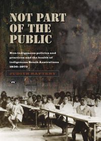 Cover image for Not Part of the Public: Non-Indigenous Policies and Practices and the Health of Indigenous South Australians, 1836-1973