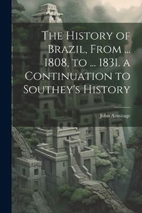 Cover image for The History of Brazil, From ... 1808, to ... 1831. a Continuation to Southey's History