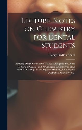 Cover image for Lecture-notes on Chemistry for Dental Students; Including Dental Chemistry of Alloys, Amalgams, Etc., Such Portions of Organic and Physiological Chemistry as Have Practical Bearing on the Subject of Dentistry, an Inorganic Qualitative Analysis With...