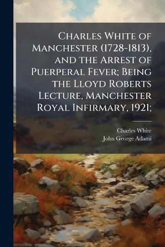 Cover image for Charles White of Manchester (1728-1813), and the Arrest of Puerperal Fever; Being the Lloyd Roberts Lecture, Manchester Royal Infirmary, 1921;