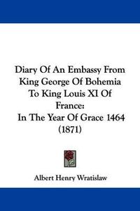 Cover image for Diary Of An Embassy From King George Of Bohemia To King Louis XI Of France: In The Year Of Grace 1464 (1871)