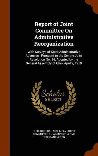 Report of Joint Committee on Administrative Reorganization: With Surveys of State Administrative Agencies: Pursuant to the Senate Joint Resolution No. 36, Adopted by the General Assembly of Ohio, April 9, 1919