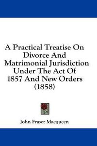 Cover image for A Practical Treatise on Divorce and Matrimonial Jurisdiction Under the Act of 1857 and New Orders (1858)