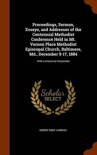 Proceedings, Sermon, Essays, and Addresses of the Centennial Methodist Conference Held in Mt. Vernon Place Methodist Episcopal Church, Baltimore, MD., December 9-17, 1884: With a Historical Statement