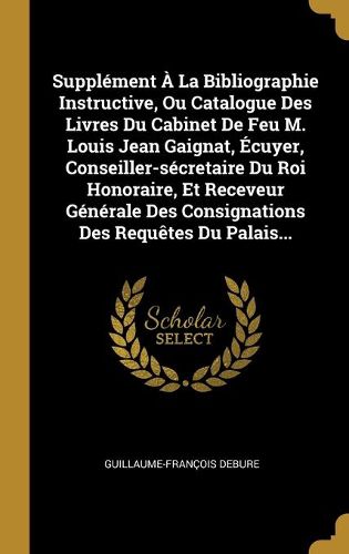 Supplement A La Bibliographie Instructive, Ou Catalogue Des Livres Du Cabinet De Feu M. Louis Jean Gaignat, Ecuyer, Conseiller-secretaire Du Roi Honoraire, Et Receveur Generale Des Consignations Des Requetes Du Palais...