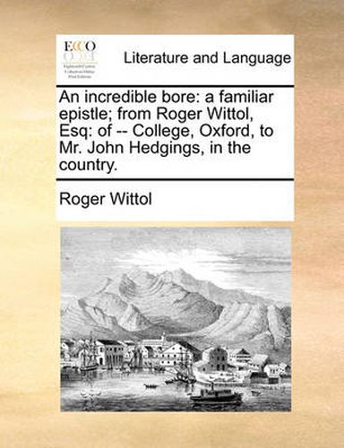 Cover image for An Incredible Bore: A Familiar Epistle; From Roger Wittol, Esq: Of -- College, Oxford, to Mr. John Hedgings, in the Country.