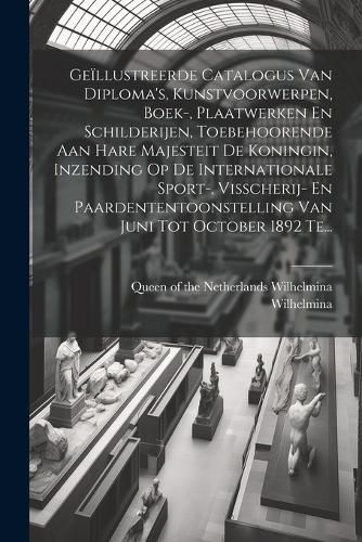 Cover image for Geillustreerde Catalogus Van Diploma's, Kunstvoorwerpen, Boek-, Plaatwerken En Schilderijen, Toebehoorende Aan Hare Majesteit De Koningin, Inzending Op De Internationale Sport-, Visscherij- En Paardententoonstelling Van Juni Tot October 1892 Te...