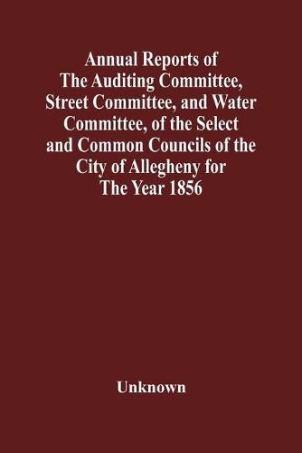 Cover image for Annual Reports Of The Auditing Committee, Street Committee, And Water Committee, Of The Select And Common Councils Of The City Of Allegheny For The Year 1856, Together With A Tabular Statement Of The Grading And Paving Of Streets, In Allegheny City, So Far