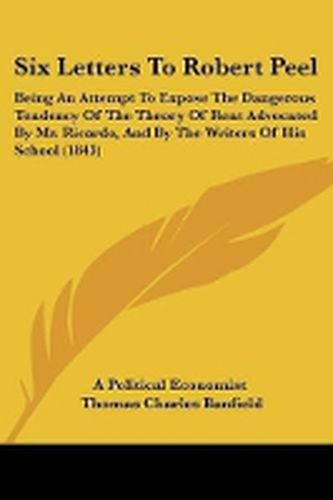 Cover image for Six Letters To Robert Peel: Being An Attempt To Expose The Dangerous Tendency Of The Theory Of Rent Advocated By Mr. Ricardo, And By The Writers Of His School (1843)