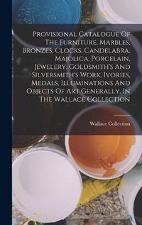 Cover image for Provisional Catalogue Of The Furniture, Marbles, Bronzes, Clocks, Candelabra, Majolica, Porcelain, Jewelery, Goldsmith's And Silversmith's Work, Ivories, Medals, Illuminations And Objects Of Art Generally, In The Wallace Collection