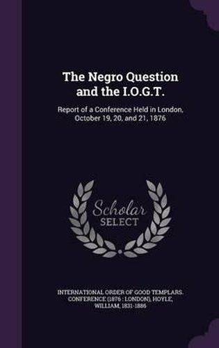 Cover image for The Negro Question and the I.O.G.T.: Report of a Conference Held in London, October 19, 20, and 21, 1876