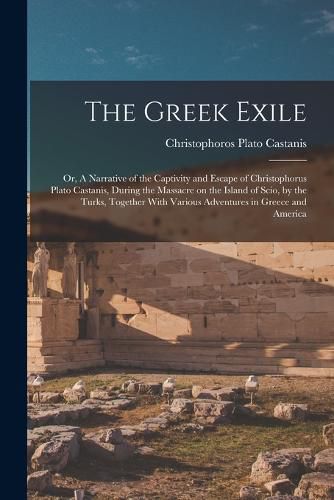 Cover image for The Greek Exile; or, A Narrative of the Captivity and Escape of Christophorus Plato Castanis, During the Massacre on the Island of Scio, by the Turks, Together With Various Adventures in Greece and America