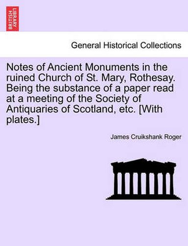 Cover image for Notes of Ancient Monuments in the Ruined Church of St. Mary, Rothesay. Being the Substance of a Paper Read at a Meeting of the Society of Antiquaries of Scotland, Etc. [with Plates.]