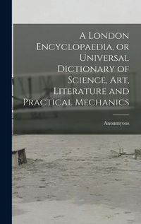 Cover image for A London Encyclopaedia, or Universal Dictionary of Science, art, Literature and Practical Mechanics