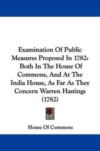 Cover image for Examination Of Public Measures Proposed In 1782: Both In The House Of Commons, And At The India House, As Far As They Concern Warren Hastings (1782)