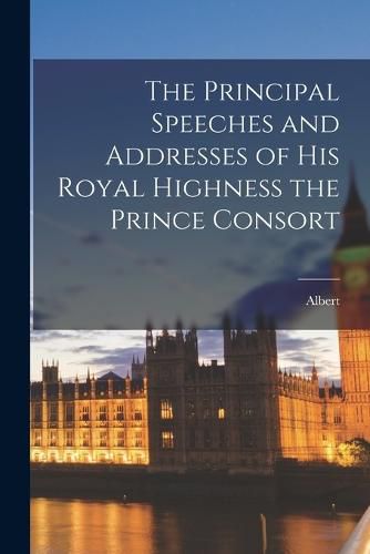 Cover image for The Principal Speeches and Addresses of His Royal Highness the Prince Consort