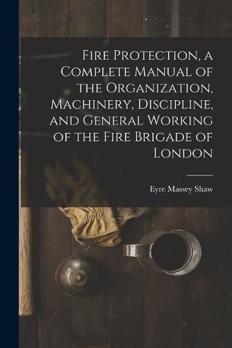 Fire Protection, a Complete Manual of the Organization, Machinery, Discipline, and General Working of the Fire Brigade of London