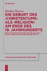 Cover image for Die Geburt Des 'Christentums' ALS 'Religion' Am Ende Des 19. Jahrhunderts: Ernst Troeltschs Theologie Und Ihre Quellen Im Kontext Einer Globalen Religionsgeschichte