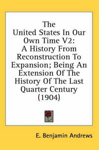 Cover image for The United States in Our Own Time V2: A History from Reconstruction to Expansion; Being an Extension of the History of the Last Quarter Century (1904)