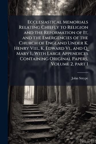 Cover image for Ecclesiastical Memorials Relating Chiefly to Religion and the Reformation of It, and the Emergencies of the Church of England Under K. Henry Viii., K. Edward Vi., and Q. Mary I., With Large Appendices Containing Original Papers, Volume 2, part 1