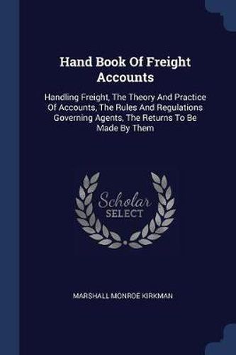 Hand Book of Freight Accounts: Handling Freight, the Theory and Practice of Accounts, the Rules and Regulations Governing Agents, the Returns to Be Made by Them