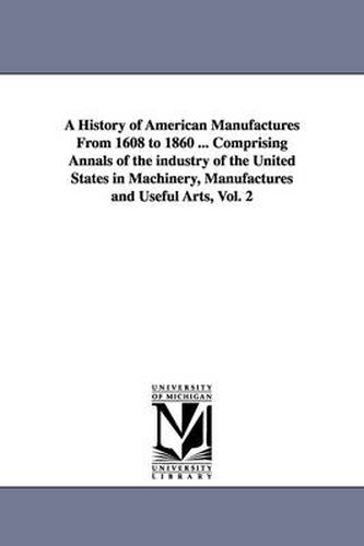 Cover image for A History of American Manufactures From 1608 to 1860 ... Comprising Annals of the industry of the United States in Machinery, Manufactures and Useful Arts, Vol. 2