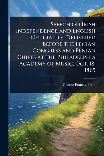 Cover image for Speech on Irish Independence and English Neutrality. Delivered Before the Fenian Congress and Fenian Chiefs at the Philadelphia Academy of Music, Oct. 18, 1865