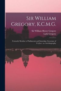 Cover image for Sir William Gregory, K.C.M.G. [microform]: Formerly Member of Parliament and Sometime Governor of Ceylon: an Autobiography