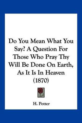 Cover image for Do You Mean What You Say? a Question for Those Who Pray Thy Will Be Done on Earth, as It Is in Heaven (1870)