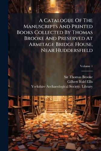 Cover image for A Catalogue Of The Manuscripts And Printed Books Collected By Thomas Brooke And Preserved At Armitage Bridge House, Near Huddersfield; Volume 1