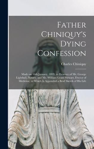 Father Chiniquy's Dying Confession [microform]: Made on 16th January, 1899, in Presence of Mr. George Lighthall, Notary, and Mr. William Grant Stewart, Doctor of Medicine, to Which is Appended a Brief Sketch of His Life