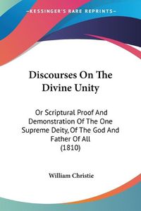 Cover image for Discourses on the Divine Unity: Or Scriptural Proof and Demonstration of the One Supreme Deity, of the God and Father of All (1810)