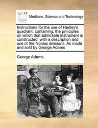 Cover image for Instructions for the Use of Hadley's Quadrant, Containing, the Principles on Which That Admirable Instrument Is Constructed, with a Description and Use of the Nonius Divisions. as Made and Sold by George Adams