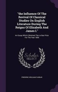 Cover image for The Influence of the Revival of Classical Studies on English Literature During the Reigns of Elizabeth and James I.: An Essay Which Obtained the Le Bas Prize for the Year 1856