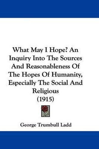 Cover image for What May I Hope? an Inquiry Into the Sources and Reasonableness of the Hopes of Humanity, Especially the Social and Religious (1915)