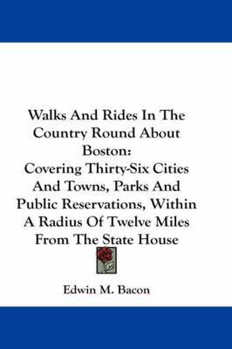 Cover image for Walks and Rides in the Country Round about Boston: Covering Thirty-Six Cities and Towns, Parks and Public Reservations, Within a Radius of Twelve Miles from the State House