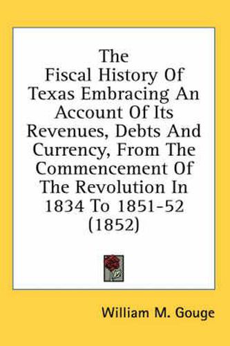 Cover image for The Fiscal History of Texas Embracing an Account of Its Revenues, Debts and Currency, from the Commencement of the Revolution in 1834 to 1851-52 (1852)