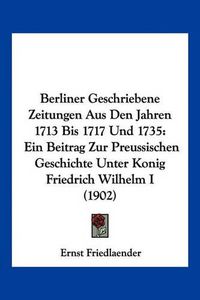 Cover image for Berliner Geschriebene Zeitungen Aus Den Jahren 1713 Bis 1717 Und 1735: Ein Beitrag Zur Preussischen Geschichte Unter Konig Friedrich Wilhelm I (1902)