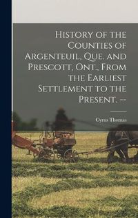 Cover image for History of the Counties of Argenteuil, Que. and Prescott, Ont., From the Earliest Settlement to the Present. --