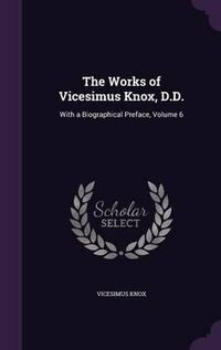 Cover image for The Works of Vicesimus Knox, D.D.: With a Biographical Preface, Volume 6