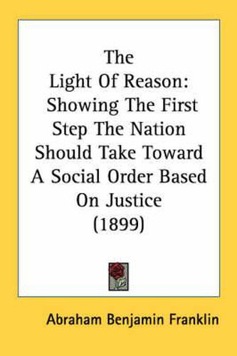 Cover image for The Light of Reason: Showing the First Step the Nation Should Take Toward a Social Order Based on Justice (1899)