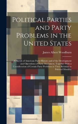 Cover image for Political Parties and Party Problems in the United States; a Sketch of American Party History and of the Development and Operations of Party Machinery, Together With a Consideration of Certain Party Problems in Their Relation to Political Morality