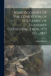 Cover image for Some Account of the Condition of the Fabric of Llandaff Cathedral, From 1575 to ... 1857