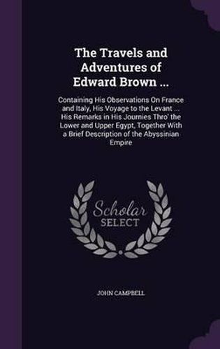 The Travels and Adventures of Edward Brown ...: Containing His Observations on France and Italy, His Voyage to the Levant ... His Remarks in His Journies Thro' the Lower and Upper Egypt, Together with a Brief Description of the Abyssinian Empire