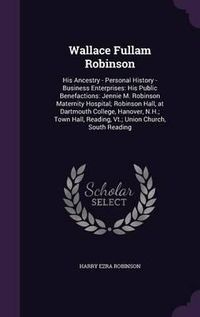 Cover image for Wallace Fullam Robinson: His Ancestry - Personal History -Business Enterprises: His Public Benefactions: Jennie M. Robinson Maternity Hospital; Robinson Hall, at Dartmouth College, Hanover, N.H.; Town Hall, Reading, VT.; Union Church, South Reading