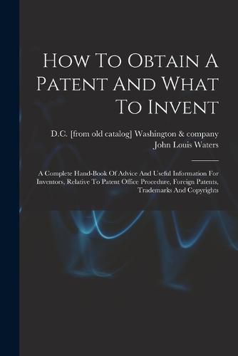 Cover image for How To Obtain A Patent And What To Invent; A Complete Hand-book Of Advice And Useful Information For Inventors, Relative To Patent Office Procedure, Foreign Patents, Trademarks And Copyrights