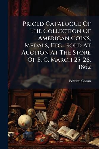 Cover image for Priced Catalogue Of The Collection Of American Coins, Medals, Etc....sold At Auction At The Store Of E. C. March 25-26, 1862