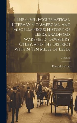 Cover image for The Civil, Ecclesiastical, Literary, Commercial, and Miscellaneous History of Leeds, Bradford, Wakefield, Dewsbury, Otley, and the District Within Ten Miles of Leeds; Volume 2